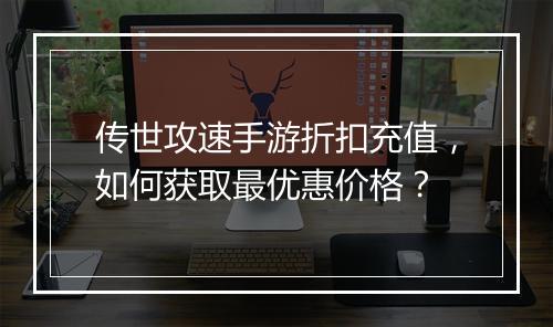 传世攻速手游折扣充值，如何获取最优惠价格？
