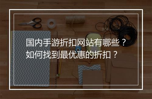 国内手游折扣网站有哪些？如何找到最优惠的折扣？