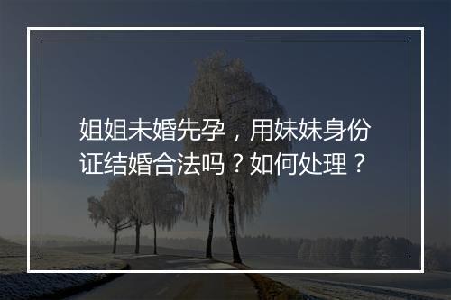 姐姐未婚先孕,用妹妹身份证结婚合法吗?如何处理?