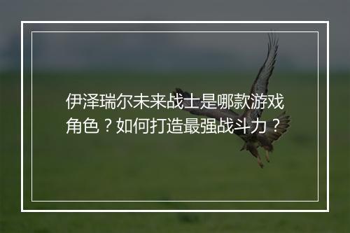 伊泽瑞尔未来战士是哪款游戏角色？如何打造最强战斗力？