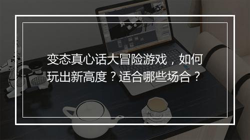 变态真心话大冒险游戏，如何玩出新高度？适合哪些场合？