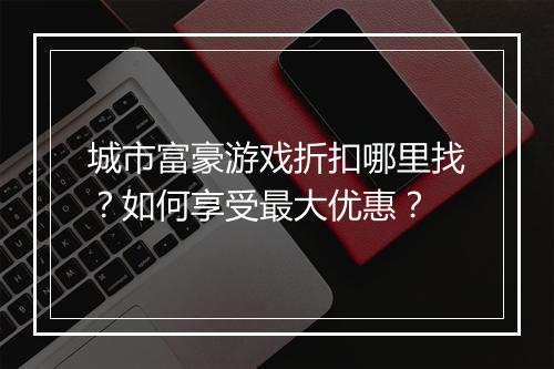 城市富豪游戏折扣哪里找？如何享受最大优惠？