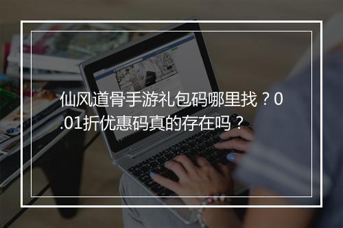 仙风道骨手游礼包码哪里找?0.01折优惠码真的存在吗?