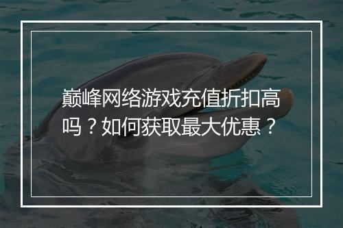 巅峰网络游戏充值折扣高吗？如何获取最大优惠？