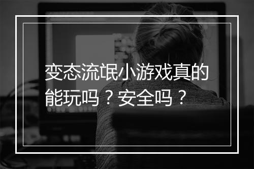 变态流氓小游戏真的能玩吗?安全吗?