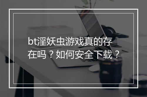 bt淫妖虫游戏真的存在吗?如何安全下载?