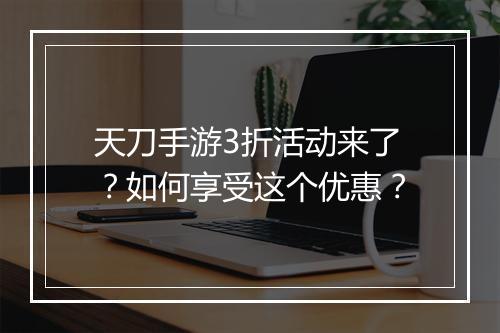 天刀手游3折活动来了？如何享受这个优惠？