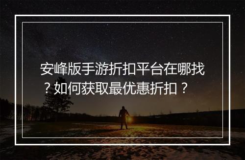 安峰版手游折扣平台在哪找？如何获取最优惠折扣？