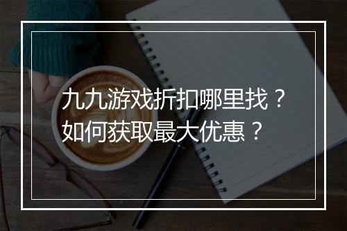 九九游戏折扣哪里找?如何获取最大优惠?