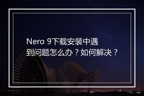 Nero 9下载安装中遇到问题怎么办？如何解决？