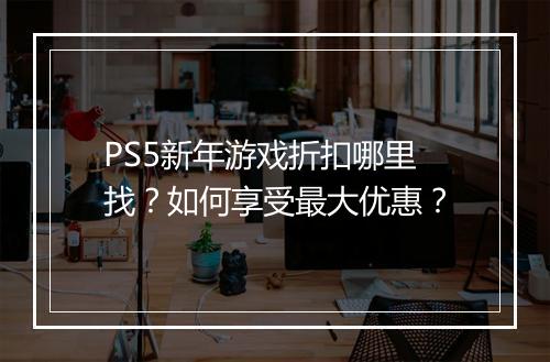 PS5新年游戏折扣哪里找？如何享受最大优惠？