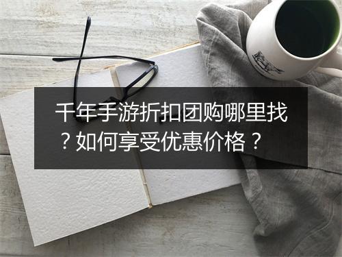 千年手游折扣团购哪里找?如何享受优惠价格?