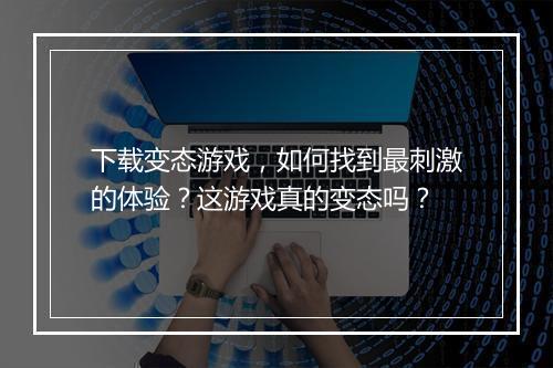 下载变态游戏,如何找到最刺激的体验?这游戏真的变态吗?