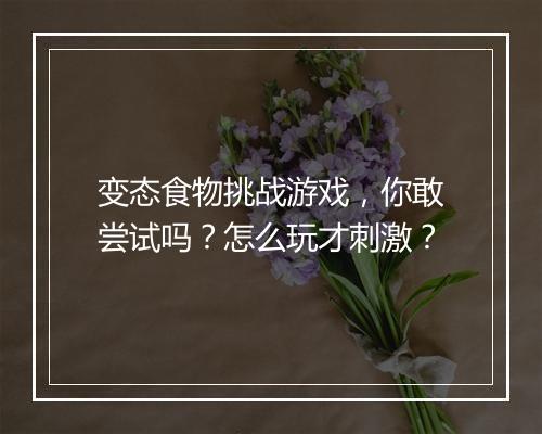 变态食物挑战游戏，你敢尝试吗？怎么玩才刺激？