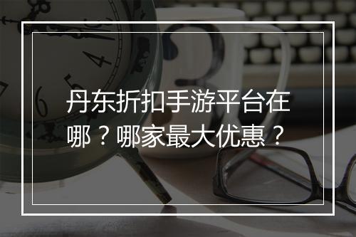 丹东折扣手游平台在哪？哪家最大优惠？