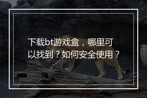 下载bt游戏盒,哪里可以找到?如何安全使用?