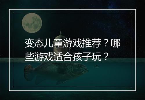 变态儿童游戏推荐？哪些游戏适合孩子玩？