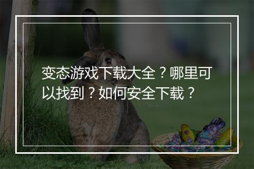 变态游戏下载大全?哪里可以找到?如何安全下载?