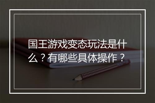 国王游戏变态玩法是什么？有哪些具体操作？