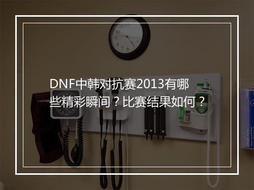 DNF中韩对抗赛2013有哪些精彩瞬间？比赛结果如何？