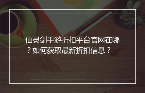仙灵剑手游折扣平台官网在哪？如何获取最新折扣信息？
