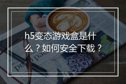 h5变态游戏盒是什么？如何安全下载？