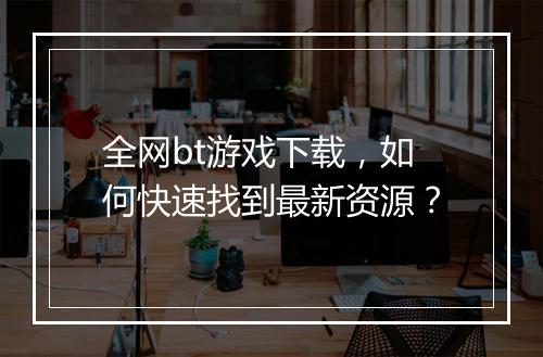 全网bt游戏下载，如何快速找到最新资源？