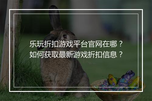 乐玩折扣游戏平台官网在哪？如何获取最新游戏折扣信息？