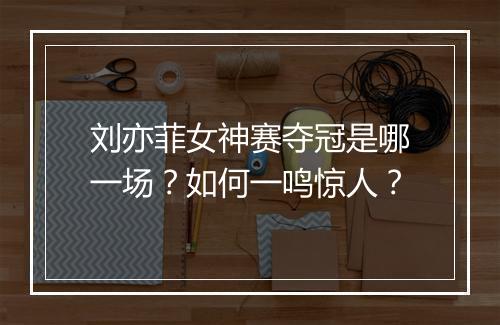 刘亦菲女神赛夺冠是哪一场？如何一鸣惊人？