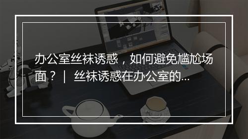 办公室丝袜诱惑，如何避免尴尬场面？｜ 丝袜诱惑在办公室的礼仪规范