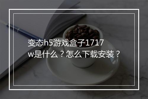 变态h5游戏盒子1717w是什么？怎么下载安装？