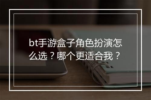 bt手游盒子角色扮演怎么选？哪个更适合我？