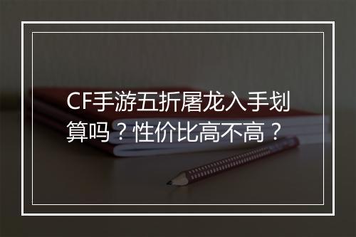 CF手游五折屠龙入手划算吗？性价比高不高？