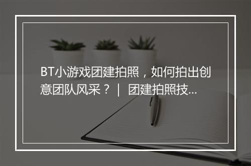 BT小游戏团建拍照，如何拍出创意团队风采？｜ 团建拍照技巧分享