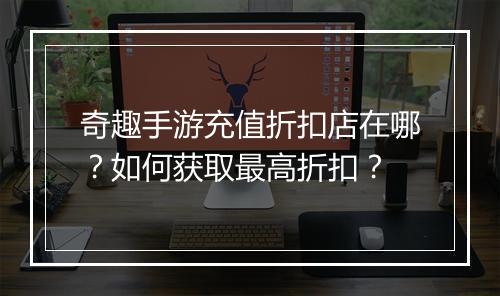 奇趣手游充值折扣店在哪？如何获取最高折扣？