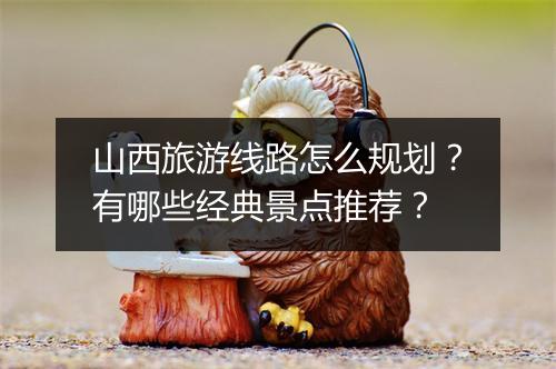 山西旅游线路怎么规划?有哪些经典景点推荐?