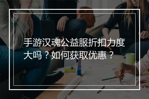 手游汉魂公益服折扣力度大吗?如何获取优惠?