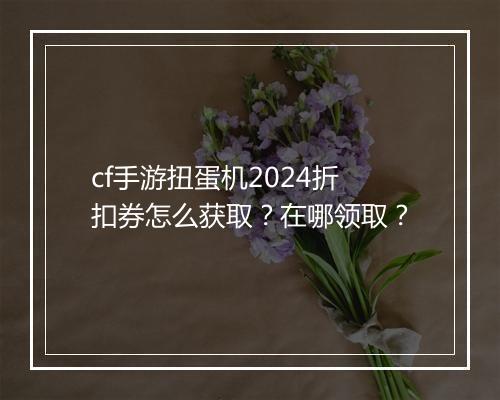 cf手游扭蛋机2024折扣券怎么获取？在哪领取？