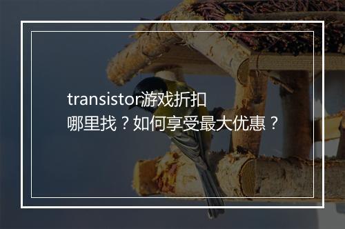 transistor游戏折扣哪里找?如何享受最大优惠?