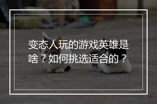 变态人玩的游戏英雄是啥？如何挑选适合的？