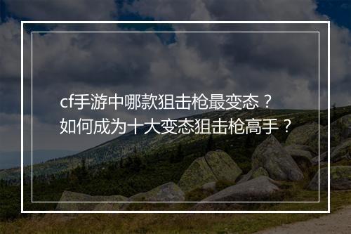 cf手游中哪款狙击枪最变态？如何成为十大变态狙击枪高手？