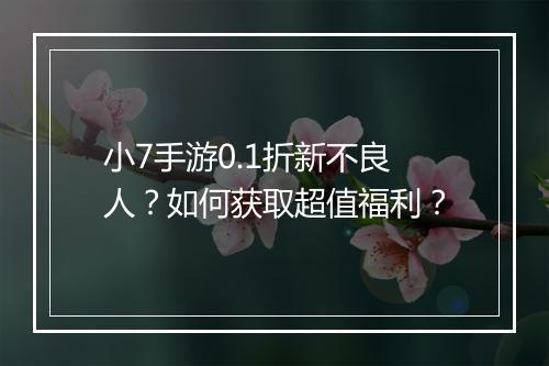 小7手游0.1折新不良人？如何获取超值福利？