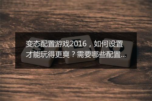 变态配置游戏2016,如何设置才能玩得更爽?需要哪些配置?