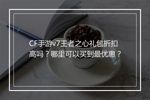 CF手游v7王者之心礼包折扣高吗?哪里可以买到最优惠?
