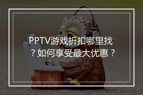PPTV游戏折扣哪里找?如何享受最大优惠?