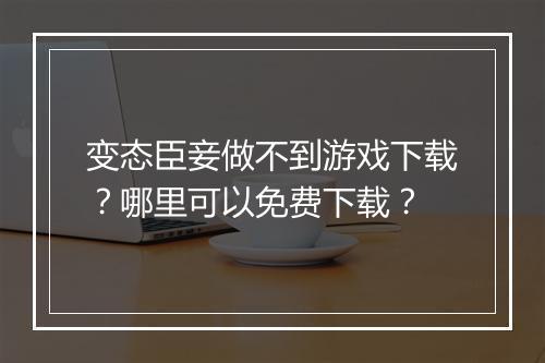变态臣妾做不到游戏下载?哪里可以免费下载?