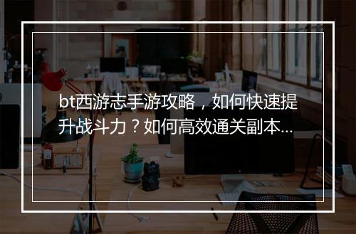 bt西游志手游攻略，如何快速提升战斗力？如何高效通关副本？