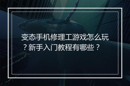 变态手机修理工游戏怎么玩?新手入门教程有哪些?
