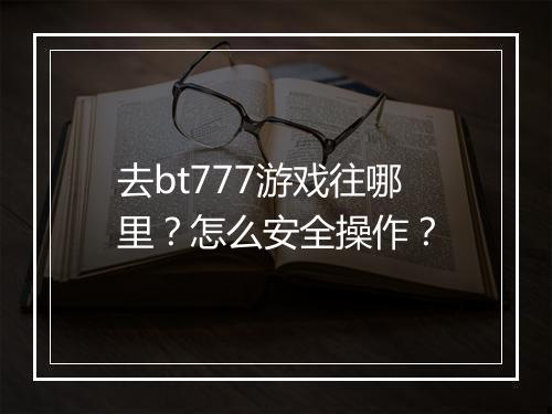 去bt777游戏往哪里？怎么安全操作？