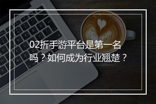 02折手游平台是第一名吗?如何成为行业翘楚?